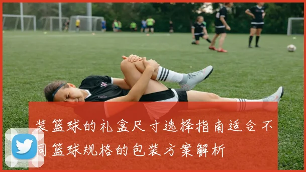 装篮球的礼盒尺寸选择指南适合不同篮球规格的包装方案解析