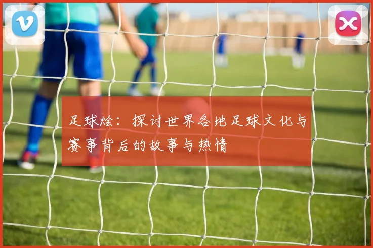 足球烩：探讨世界各地足球文化与赛事背后的故事与热情