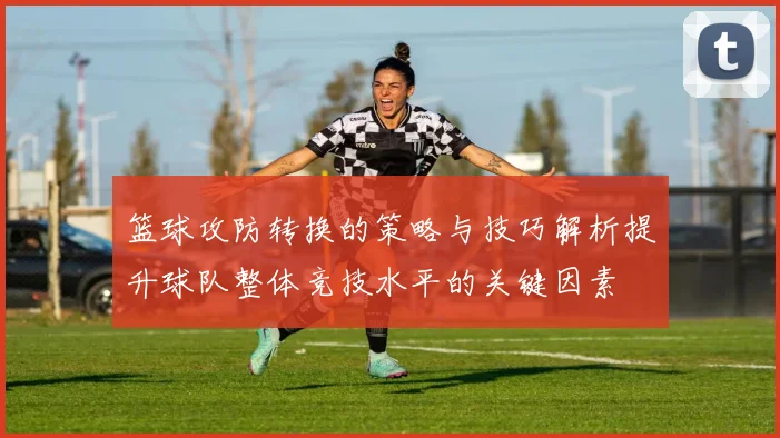 篮球攻防转换的策略与技巧解析提升球队整体竞技水平的关键因素